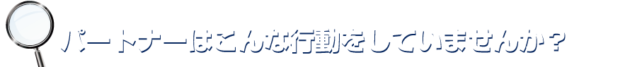 パートナーはこんな行動をしていませんか？