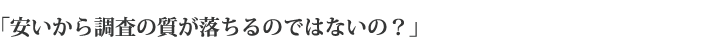「安いから調査の質が落ちるのではないの？」